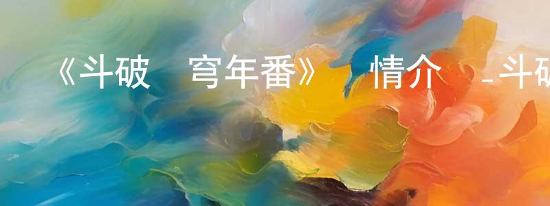 柴志寬發布《斗破蒼穹年番》詳情介紹_斗破蒼穹年番更新至第166集在線觀看_斗破蒼穹年番迅雷下載_日本動漫
